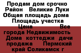 Продам дом срочно › Район ­ Великие Луки › Общая площадь дома ­ 48 › Площадь участка ­ 1 700 › Цена ­ 150 000 - Все города Недвижимость » Дома, коттеджи, дачи продажа   . Пермский край,Соликамск г.